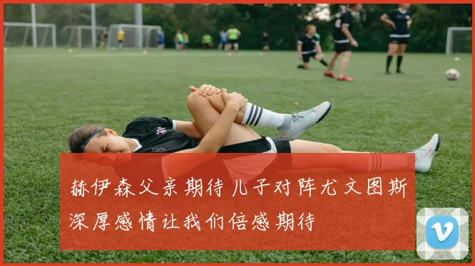 赫伊森父亲期待儿子对阵尤文图斯深厚感情让我们倍感期待