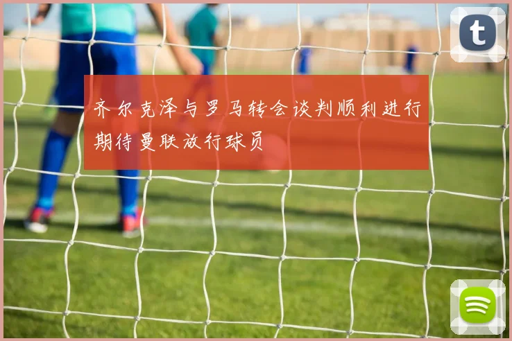 齐尔克泽与罗马转会谈判顺利进行期待曼联放行球员