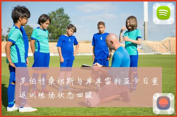 罗伯特桑切斯与库库雷利亚今日重返训练场状态回暖