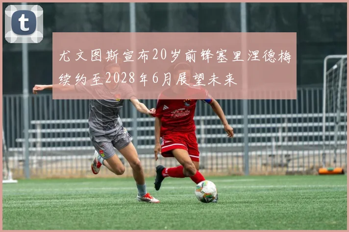 尤文图斯宣布20岁前锋塞里涅德梅续约至2028年6月展望未来