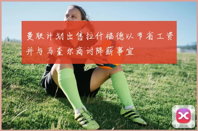 曼联计划出售拉什福德以节省工资并与马奎尔商讨降薪事宜