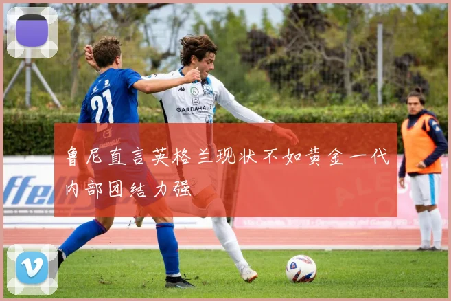 鲁尼直言英格兰现状不如黄金一代内部团结力强
