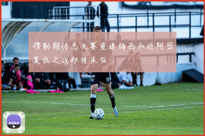 穆勒期待总决赛重逢梅西和迈阿密复仇之战即将来临