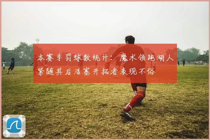 本赛季罚球数统计：魔术领跑湖人紧随其后活塞开拓者表现不俗