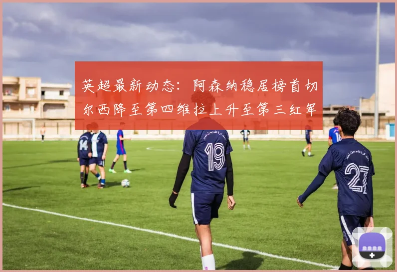英超最新动态：阿森纳稳居榜首切尔西降至第四维拉上升至第三红军继续第八