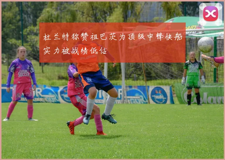 杜兰特称赞祖巴茨为顶级中锋快船实力被战绩低估