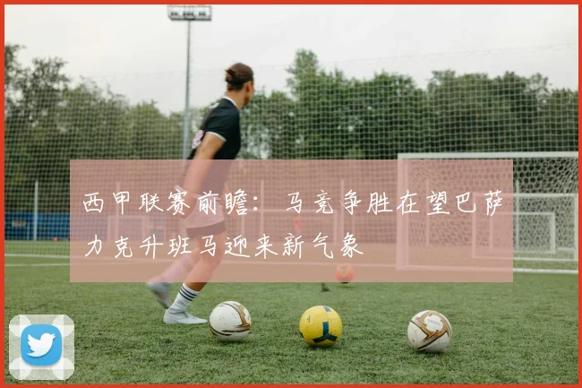 西甲联赛前瞻：马竞争胜在望巴萨力克升班马迎来新气象