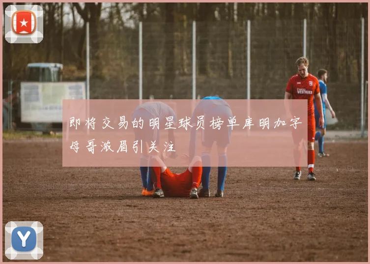 即将交易的明星球员榜单库明加字母哥浓眉引关注