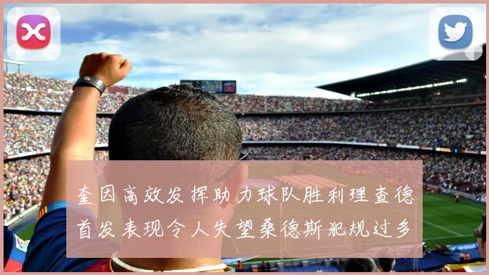 奎因高效发挥助力球队胜利理查德首发表现令人失望桑德斯犯规过多影响比赛