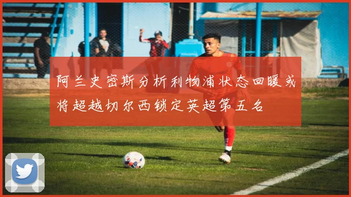 阿兰史密斯分析利物浦状态回暖或将超越切尔西锁定英超第五名