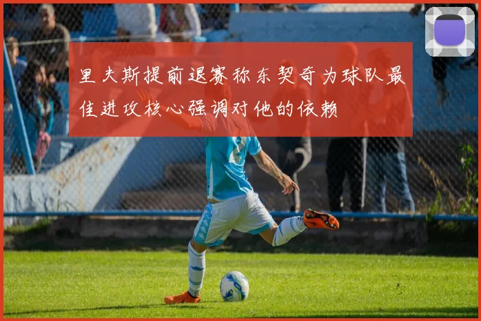 里夫斯提前退赛称东契奇为球队最佳进攻核心强调对他的依赖