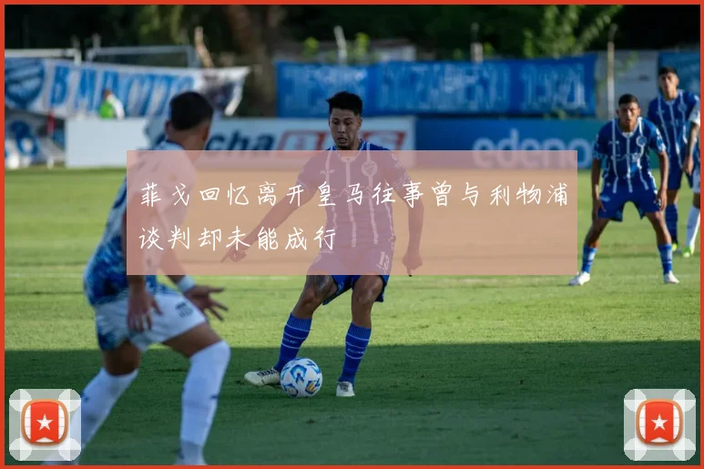菲戈回忆离开皇马往事曾与利物浦谈判却未能成行