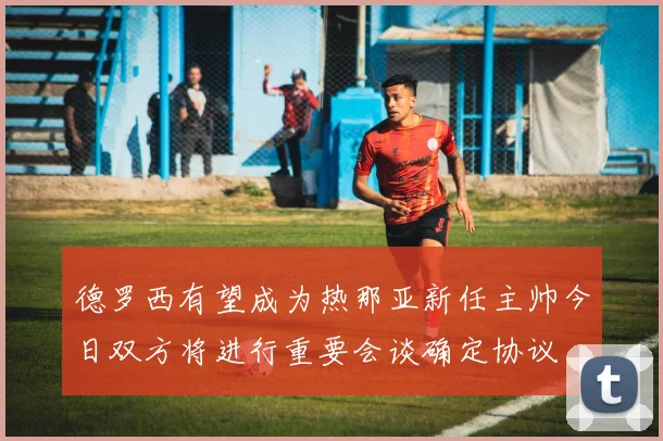 德罗西有望成为热那亚新任主帅今日双方将进行重要会谈确定协议