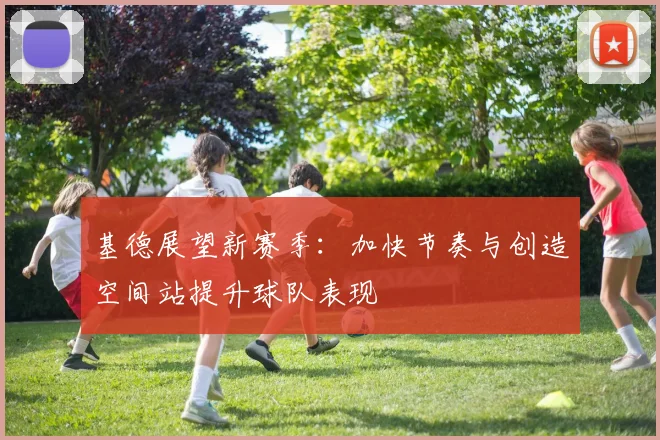 基德展望新赛季：加快节奏与创造空间站提升球队表现