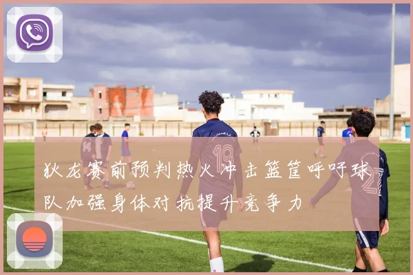狄龙赛前预判热火冲击篮筐呼吁球队加强身体对抗提升竞争力