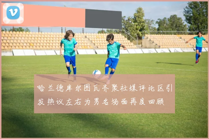 哈兰德库尔图瓦齐聚社媒评论区引发热议左右为男名场面再度回顾