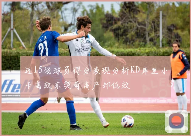 近15场球员得分表现分析KD库里小卡高效东契奇高产却低效