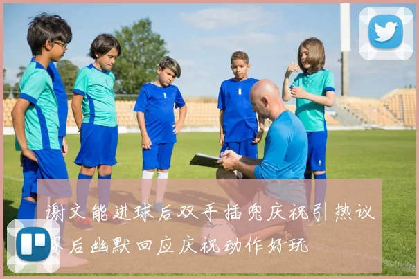 谢文能进球后双手插兜庆祝引热议赛后幽默回应庆祝动作好玩