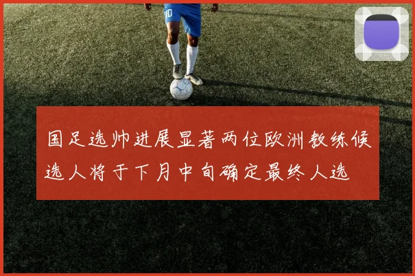 国足选帅进展显著两位欧洲教练候选人将于下月中旬确定最终人选