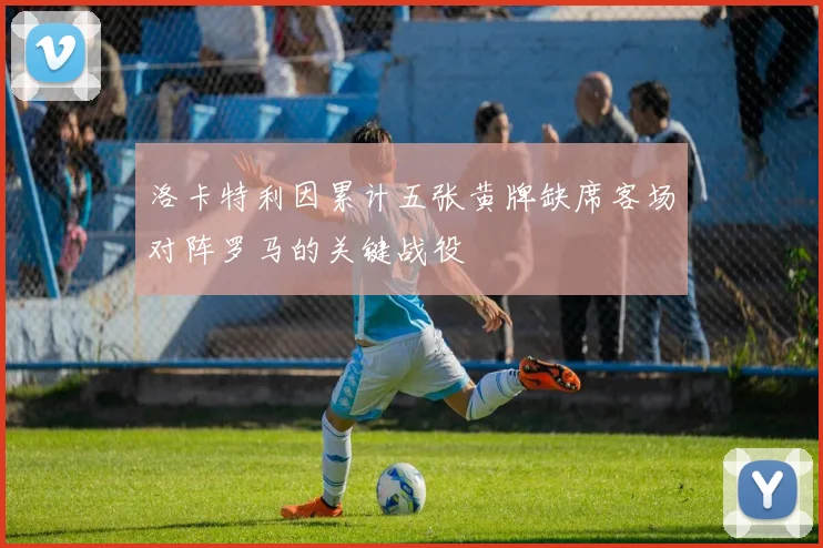 洛卡特利因累计五张黄牌缺席客场对阵罗马的关键战役