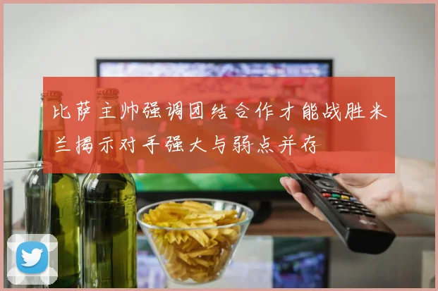 比萨主帅强调团结合作才能战胜米兰揭示对手强大与弱点并存
